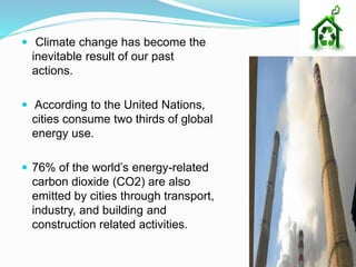 Climate change has become the
inevitable result of our past
actions.
 According to the United Nations,
cities consume two thirds of global
energy use.
 76% of the world’s energy-related
carbon dioxide (CO2) are also
emitted by cities through transport,
industry, and building and
construction related activities.
 