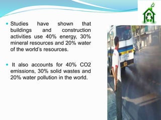  Studies have shown that
buildings and construction
activities use 40% energy, 30%
mineral resources and 20% water
of the world’s resources.
 It also accounts for 40% CO2
emissions, 30% solid wastes and
20% water pollution in the world.
 