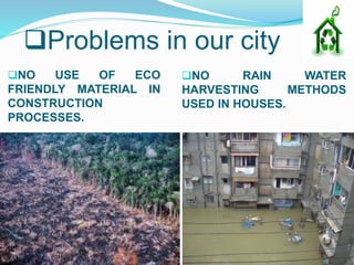 Problems in our city
NO USE OF ECO
FRIENDLY MATERIAL IN
CONSTRUCTION
PROCESSES.
NO RAIN WATER
HARVESTING METHODS
USED IN HOUSES.
 