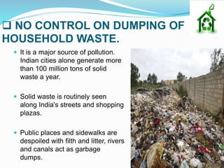  NO CONTROL ON DUMPING OF
HOUSEHOLD WASTE.
 It is a major source of pollution.
Indian cities alone generate more
than 100 million tons of solid
waste a year.
 Solid waste is routinely seen
along India's streets and shopping
plazas.
 Public places and sidewalks are
despoiled with filth and litter, rivers
and canals act as garbage
dumps.
 