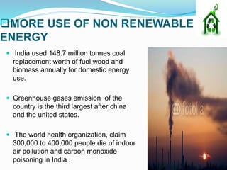 MORE USE OF NON RENEWABLE
ENERGY
 India used 148.7 million tonnes coal
replacement worth of fuel wood and
biomass annually for domestic energy
use.
 Greenhouse gases emission of the
country is the third largest after china
and the united states.
 The world health organization, claim
300,000 to 400,000 people die of indoor
air pollution and carbon monoxide
poisoning in India .
 