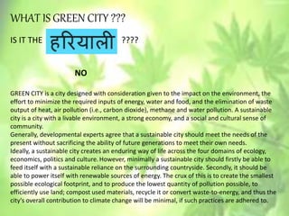WHAT IS GREEN CITY ???
IS IT THE ????
NO
GREEN CITY is a city designed with consideration given to the impact on the environment, the
effort to minimize the required inputs of energy, water and food, and the elimination of waste
output of heat, air pollution (i.e., carbon dioxide), methane and water pollution. A sustainable
city is a city with a livable environment, a strong economy, and a social and cultural sense of
community.
Generally, developmental experts agree that a sustainable city should meet the needs of the
present without sacrificing the ability of future generations to meet their own needs.
Ideally, a sustainable city creates an enduring way of life across the four domains of ecology,
economics, politics and culture.However, minimally a sustainable city should firstly be able to
feed itself with a sustainable reliance on the surrounding countryside. Secondly, it should be
able to power itself with renewable sources of energy. The crux of this is to create the smallest
possible ecological footprint, and to produce the lowest quantity of pollution possible, to
efficiently use land; compost used materials, recycle it or convert waste-to-energy, and thus the
city's overall contribution to climate change will be minimal, if such practices are adhered to.
 