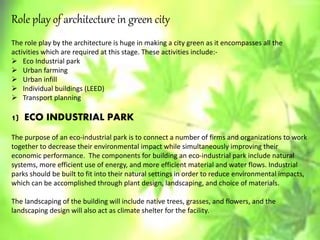 Role play of architecture in green city
The role play by the architecture is huge in making a city green as it encompasses all the
activities which are required at this stage. These activities include:-
 Eco Industrial park
 Urban farming
 Urban infill
 Individual buildings (LEED)
 Transport planning
1) ECO INDUSTRIAL PARK
The purpose of an eco-industrial park is to connect a number of firms and organizations to work
together to decrease their environmental impact while simultaneously improving their
economic performance. The components for building an eco-industrial park include natural
systems, more efficient use of energy, and more efficient material and water flows. Industrial
parks should be built to fit into their natural settings in order to reduce environmental impacts,
which can be accomplished through plant design, landscaping, and choice of materials.
The landscaping of the building will include native trees, grasses, and flowers, and the
landscaping design will also act as climate shelter for the facility.
 