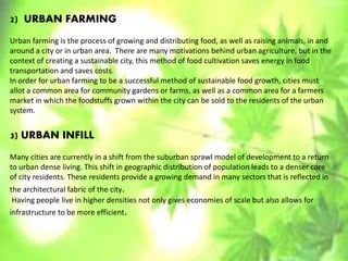 2) URBAN FARMING
Urban farming is the process of growing and distributing food, as well as raising animals, in and
around a city or in urban area. There are many motivations behind urban agriculture, but in the
context of creating a sustainable city, this method of food cultivation saves energy in food
transportation and saves costs.
In order for urban farming to be a successful method of sustainable food growth, cities must
allot a common area for community gardens or farms, as well as a common area for a farmers
market in which the foodstuffs grown within the city can be sold to the residents of the urban
system.
3) URBAN INFILL
Many cities are currently in a shift from the suburban sprawl model of development to a return
to urban dense living. This shift in geographic distribution of population leads to a denser core
of city residents. These residents provide a growing demand in many sectors that is reflected in
the architectural fabric of the city.
Having people live in higher densities not only gives economies of scale but also allows for
infrastructure to be more efficient.
 