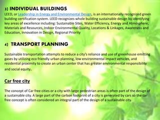 3) INDIVIDUAL BUILDINGS
LEED, or Leadership in Energy and Environmental Design, is an internationally recognized green
building certification system. LEED recognizes whole building sustainable design by identifying
key areas of excellence including: Sustainable Sites, Water Efficiency, Energy and Atmosphere,
Materials and Resources, Indoor Environmental Quality, Locations & Linkages, Awareness and
Education, Innovation in Design, Regional Priority
4) TRANSPORT PLANNING
Sustainable transportation attempts to reduce a city’s reliance and use of greenhouse emitting
gases by utilizing eco friendly urban planning, low environmental impact vehicles, and
residential proximity to create an urban center that has greater environmental responsibility
and social equity.
Car free city
The concept of Car free cities or a city with large pedestrian areas is often part of the design of
a sustainable city. A large part of the carbon footprint of a city is generated by cars so the car
free concept is often considered an integral part of the design of a sustainable city.
 