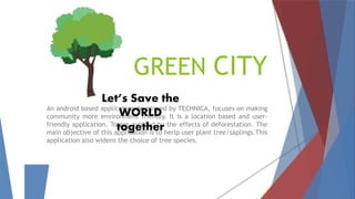 GREEN CITY
An android based application developed by TECHNICA, focuses on making
community more environment friendly. It is a location based and user-
friendly application. To get avoided by the effects of deforestation. The
main objective of this application is to herlp user plant tree/saplings.This
application also widens the choice of tree species.
Let’s Save the
WORLD
together
 