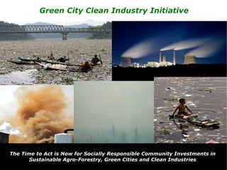 Green City Clean Industry Initiative




                   A call to action for clean cities
                   and green infrastructure now!


The Time to Act is Now for Socially Responsible Community Investments in
       Sustainable Agro-Forestry, Green Cities and Clean Industries
 