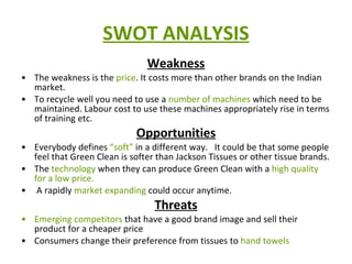 SWOT ANALYSIS Weakness The weakness is the  price . It costs more than other brands on the Indian market.  To recycle well you need to use a  number of machines  which need to be maintained. Labour cost to use these machines appropriately rise in terms of training etc. Opportunities Everybody defines  “soft”  in a different way.   It could be that some people feel that Green Clean is softer than Jackson Tissues or other tissue brands.  The  technology  when they can produce Green Clean with a  high quality for a low price. A rapidly  market expanding  could occur anytime. Threats Emerging competitors  that have a good brand image and sell their product for a cheaper price Consumers change their preference from tissues to  hand towels 