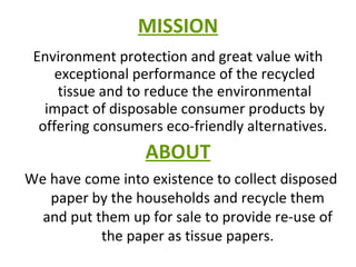 MISSION Environment protection and great value with exceptional performance of the recycled tissue and to reduce the environmental impact of disposable consumer products by offering consumers eco-friendly alternatives.  ABOUT We have come into existence to collect disposed paper by the households and recycle them and put them up for sale to provide re-use of the paper as tissue papers. 