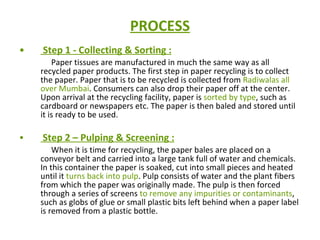 PROCESS Step 1 - Collecting & Sorting : Paper tissues are manufactured in much the same way as all recycled paper products. The first step in paper recycling is to collect the paper. Paper that is to be recycled is collected from  Radiwalas all over Mumbai . Consumers can also drop their paper off at the center. Upon arrival at the recycling facility, paper is  sorted by type , such as cardboard or newspapers etc. The paper is then baled and stored until it is ready to be used.  Step 2 – Pulping & Screening : When it is time for recycling, the paper bales are placed on a conveyor belt and carried into a large tank full of water and chemicals. In this container the paper is soaked, cut into small pieces and heated until it  turns back into pulp . Pulp consists of water and the plant fibers from which the paper was originally made. The pulp is then forced through a series of screens  to remove any impurities or contaminants , such as globs of glue or small plastic bits left behind when a paper label is removed from a plastic bottle.  