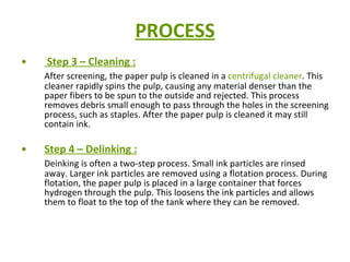 PROCESS Step 3 – Cleaning : After screening, the paper pulp is cleaned in a  centrifugal cleaner . This cleaner rapidly spins the pulp, causing any material denser than the paper fibers to be spun to the outside and rejected. This process removes debris small enough to pass through the holes in the screening process, such as staples. After the paper pulp is cleaned it may still contain ink.  Step 4 – Delinking : Deinking is often a two-step process. Small ink particles are rinsed away. Larger ink particles are removed using a flotation process. During flotation, the paper pulp is placed in a large container that forces hydrogen through the pulp. This loosens the ink particles and allows them to float to the top of the tank where they can be removed.  