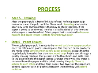 PROCESS Step 5 – Refining: After the paper pulp is free of ink it is refined. Refining paper pulp means to knead the pulp until the fibers swell.  Kneading  also breaks apart any large clumps of fibers that may be stuck together. If the paper is going to be colored, the dye is usually added at this time and white paper is now bleached. Often, paper that is destined  to become napkins and paper tissues is left its natural brown color.   Step 6 – Paper Tissues: The recycled paper pulp is ready to be  turned back into a paper product  once the refinement process is complete. The recycled paper products are made in the  same manner as new paper products , except that the recycled pulp is used rather than  new wood pulp . Pulp is sent through a quickly moving machine that presses it into thin sheets and adds resin to the pulp to make the paper tissues stronger when wet. The water is removed from the paper and it is dried, causing the  pulp fibers to adhere to each other  and thus form paper. Two layers of the paper are bonded together with air pockets between them so they will  absorb moisture .  
