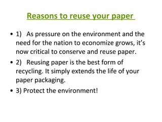 Reasons to reuse your paper  1)   As pressure on the environment and the need for the nation to economize grows, it’s now critical to conserve and reuse paper. 2)   Reusing paper is the best form of recycling. It simply extends the life of your paper packaging. 3) Protect the environment! 