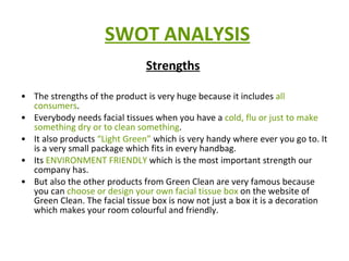 SWOT ANALYSIS Strengths   The strengths of the product is very huge because it includes  all consumers . Everybody needs facial tissues when you have a  cold, flu or just to make something dry or to clean something .  It also products  “Light Green”  which is very handy where ever you go to. It is a very small package which fits in every handbag.  Its  ENVIRONMENT FRIENDLY  which is the most important strength our company has. But also the other products from Green Clean are very famous because you can  choose or design your own facial tissue box  on the website of Green Clean. The facial tissue box is now not just a box it is a decoration which makes your room colourful and friendly.  