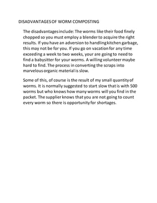 DISADVANTAGESOF WORM COMPOSTING
The disadvantagesinclude:The worms like their food finely
chopped so you must employ a blender to acquire the right
results. If you have an adversion to handlingkitchen garbage,
this may not be for you. If you go on vacationfor any time
exceeding a week to two weeks, your are going to need to
find a babysitter for your worms. A willing volunteermaybe
hard to find. The process in converting the scraps into
marvelousorganic material is slow.
Some of this, of course is the result of my small quantityof
worms. It is normally suggested to start slow that is with 500
worms but who knows how many worms will you find in the
packet. The supplier knows that you are not going to count
every worm so there is opportunityfor shortages.
 