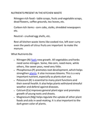 NUTRIENTS PRESENT IN THE KITCHEN WASTE
Nitrogen rich food:- table scraps, fruits and vegetable scraps,
dead flowers, coffee grounds, tea leaves, etc.
Carbon rich items:- corn cobs, stalks, shredded newspapers
etc.
Neutral:- crushed egg shells, etc.
Rest all kitchen waste items like cooked rice, left over curry
even the peels of citrus fruits are important to make the
manure.
What NutrientsDo
 Nitrogen (N) fuels new growth. All vegetables and herbs
need some nitrogen. Some, like corn, need more, while
others, like sweet peas, need very little.
 Phosphorous(P) promotes root development, which helps
strengthen plants. It also increases blooms. This is a very
important nutrient, especially as plantsstart out.
 Potassium (K) is essential to many plant functionsand
their overall health.It also helps plants withstand stressful
weather and defend against diseases.
 Calcium (Ca) improves general plantvigor and promotes
growth of young roots and shoots.
 Magnesium (Mg) helpsregulate the uptake of other plant
foods and aids in seed-making. It is also important to the
dark green color of plants.
 