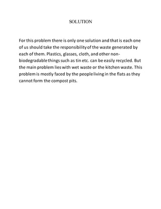 SOLUTION
For this problem there is only one solution and that is each one
of us should take the responsibilityof the waste generated by
each of them. Plastics, glasses, cloth, and other non-
biodegradablethings such as tin etc. can be easily recycled. But
the main problem lies with wet waste or the kitchen waste. This
problem is mostly faced by the peopleliving in the flats as they
cannot form the compost pits.
 