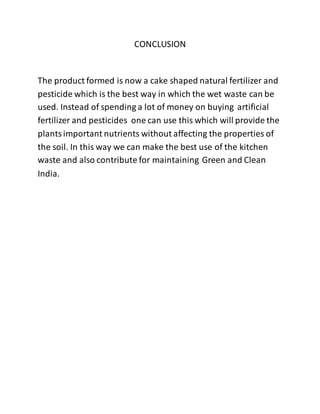CONCLUSION
The product formed is now a cake shaped natural fertilizer and
pesticide which is the best way in which the wet waste can be
used. Instead of spending a lot of money on buying artificial
fertilizer and pesticides one can use this which will provide the
plantsimportant nutrients without affecting the properties of
the soil. In this way we can make the best use of the kitchen
waste and also contribute for maintaining Green and Clean
India.
 