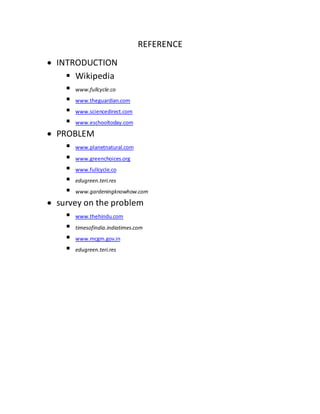 REFERENCE
 INTRODUCTION
 Wikipedia
 www.fullcycle.co
 www.theguardian.com
 www.sciencedirect.com
 www.eschooltoday.com
 PROBLEM
 www.planetnatural.com
 www.greenchoices.org
 www.fullcycle.co
 edugreen.teri.res
 www.gardeningknowhow.com
 survey on the problem
 www.thehindu.com
 timesofindia.indiatimes.com
 www.mcgm.gov.in
 edugreen.teri.res
 