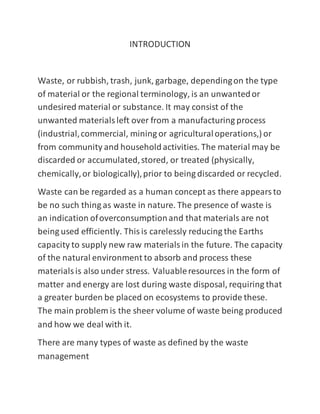 INTRODUCTION
Waste, or rubbish, trash, junk, garbage, dependingon the type
of material or the regional terminology, is an unwantedor
undesired material or substance. It may consist of the
unwanted materialsleft over from a manufacturing process
(industrial,commercial, mining or agriculturaloperations,) or
from community and householdactivities. The material may be
discarded or accumulated,stored, or treated (physically,
chemically,or biologically),prior to being discarded or recycled.
Waste can be regarded as a human concept as there appearsto
be no such thing as waste in nature. The presence of waste is
an indication ofoverconsumptionand that materials are not
being used efficiently. Thisis carelessly reducing the Earths
capacity to supply new raw materialsin the future. The capacity
of the natural environment to absorb and process these
materialsis also under stress. Valuableresources in the form of
matter and energy are lost during waste disposal, requiring that
a greater burden be placed on ecosystems to provide these.
The main problem is the sheer volume of waste being produced
and how we deal with it.
There are many types of waste as defined by the waste
management
 