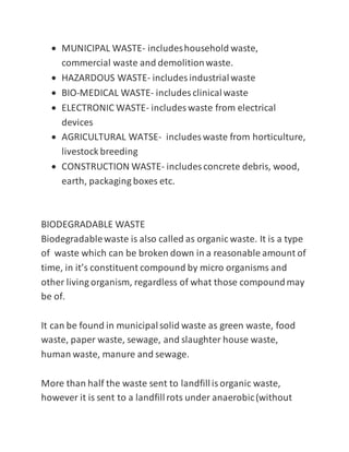  MUNICIPAL WASTE- includeshousehold waste,
commercial waste and demolitionwaste.
 HAZARDOUS WASTE- includes industrialwaste
 BIO-MEDICAL WASTE- includes clinicalwaste
 ELECTRONIC WASTE- includes waste from electrical
devices
 AGRICULTURAL WATSE- includes waste from horticulture,
livestock breeding
 CONSTRUCTION WASTE- includes concrete debris, wood,
earth, packaging boxes etc.
BIODEGRADABLE WASTE
Biodegradablewaste is also called as organic waste. It is a type
of waste which can be broken down in a reasonable amount of
time, in it’s constituent compound by micro organisms and
other living organism, regardless of what those compoundmay
be of.
It can be found in municipalsolid waste as green waste, food
waste, paper waste, sewage, and slaughter house waste,
human waste, manure and sewage.
More than half the waste sent to landfillisorganic waste,
however it is sent to a landfillrots under anaerobic(without
 