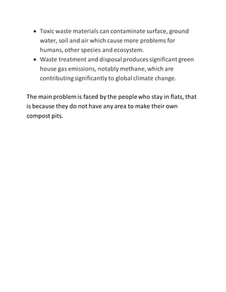  Toxic waste materials can contaminate surface, ground
water, soil and air which cause more problems for
humans, other species and ecosystem.
 Waste treatment and disposal produces significant green
house gas emissions, notably methane, which are
contributingsignificantly to globalclimate change.
The main problem is faced by the peoplewho stay in flats, that
is because they do not have any area to make their own
compost pits.
 