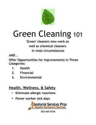Green Cleaning 101
'Green' cleaners now work as
well as chemical cleaners
in most circumstances
AND...
Offer Opportunities for Improvements in Three
Categories:
1. Health
2. Financial
3. Environmental
Health, Wellness, & Safety
• Eliminate allergic reactions
• Fewer worker sick days
503-465-5518
 
