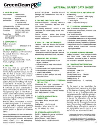 MATERIAL SAFETY DATA SHEET
1. IDENTIFICATION:                                 NOTE TO PHYSICIAN:  Probable mucosal                     11. TOXICOLOGICAL INFORMATION:
Product Name:      GreenCleanPRO                   damage may contraindicate the use of                     Acute Toxicity:
                   Granular Algaecide              gastric lavage.                                          • Dermal = LD Lo rabbit > 2000 mg/kg
Product Type:      Algaecide                                                                                • Inhalation = LC 0 1 hour, rat
Manufacturer:      BioSafe Systems LLC             5. FIRE AND EXPLOSION DATA:                                > 4580 mg /m
                   22 Meadow Street                Special re hazards: O xidizing substance                 • Oral = LD 50 rat 1034 mg/kg
                   East Hartford, CT 06108         that causes exothermic reactions with
US Patent Number: 5723406                          organic materials.                                       12. ECOLOGICAL INFORMATION:
O ce Telephone Number: (888) 273-3088              Fire ghting methods: Product is not                      Toxic to simple cell organisms
Emergency:         CHEMTREC: 800-424-9300           ammable and can be quickly diluted with                 Danger to the environment is limited - due
                   (24 HOURS EVERY DAY)            clean water.                                             to product properties.
Creation Date:     2/2008                          Speci c Hazards:    Reacts with strong                   • No bioaccumulation
   NOTE: NOT VALID TWO YEARS AFTER                 reducing agents – decomposition may                      • Soil degradation = 99% in 20 minutes
   CREATION DATE.                                  support combustion.                                      • Considerable abiotic and biotic degradability
                                                                                                            • Sediments = Non-signi cant adsorption
2. COMPONENTS:                                     6. SPILL OR LEAK PROCEDURES:                             • Weak persistence of degradation products
Sodium Carbonate                                   Cleanup: Collect the product with suitable               • Degradation products = sodium carbonate,
Peroxhydrate:              CAS 15630-89-4          means, shovel, and sweep, avoiding dust                    carbon dioxide, bicarbonate carbonate,
                                                   formation.                                                 hydrogen dioxide.
3. HEALTH HAZARDS DATA:                            Waste Disposal: Do not return spilled or
Inhalation: Slight nose and throat irritation      contaminated material to inventory. Clean the            13. DISPOSAL CONSIDERATIONS:
Eye contact: Severe eye irritation, risk           area with large quantities of clean, cold water.         Packing Treatment: Rinse empty containers
of serious eye lesions                                                                                      with clean water. Clean and empty
Skin contact: Slight irritation                    7. HANDLING AND STORAGE:                                 containers are to be recycled or disposed
Ingestion: Severe irritation of the mouth,         • Never return unused product to the                     oin accordance with local regulations.
throat, esophagus and stomach                        original container
                                                   • Keep concentrate away from reactive         14. TRANSPORT INFORMATION:
4. FIRST AID:                                        substances                                  D.O.T . Shipping Name: Sodium Carbonate
If in eyes: Hold eye open and rinse                • Prevent contact with organic materials      Peroxhydrate
slowly, and gently with water for 15 – 20          • Keep product in original container          UN Number: UN # 3378
minutes. Remove contact lenses, if present,        • Store in cool, dry area                     Hazard Class: 5.1
after the rst 5 minutes, then continue             • Keep out of direct sunlight and away        Primary Hazard Label: Oxidizer
rinsing eye. Call a poison control center or         from heat sources                           Subsidiary Risk Label: None
doctor for treatment advice.                                                                     Packing Group: II
If on skin or clothing: Take o contaminated        8. EXPOSURE CONTROLS / PERSONAL WHMIS Classi cation: C – oxidizing
clothing. Rinse skin immediately with plenty          PROTECTION:                                material
of water for 15 – 20 minutes. Call a poison        Respiratory: For most conditions, no
control center or doctor for treatment advice.     respiratory protection should be needed.      To the extent of our knowledge, the
If swallowed: Call poison control center or        Eyes: Use dust proof chemical goggles         information herein is accurate as of the date
doctor immediately for treatment advice.           Hands: Protective gloves – chemical resistant of this document. However, neither BioSafe
Have person sip a glass of water if able to        Skin: Body-covering clothing                  Systems nor any of its a liates make any
swallow. Do not induce vomiting unless told                                                      warranty, expressed or implied, or accept any
to do so b y a poison control center or            9. PHYSICAL AND CHEMICAL                      liability in connection with the information
doctor. Do not gi ve anything by mouth to an          PROPERTIES:                                or its use. The information is for use by
unconscious person.                                Appearance: White, granular, solid            technically skilled persons at their own
If inhaled : Move person to fresh air. If person   Odor: None                                    discretion and risk. This is not a license or a
is not breathing, call 911 or an ambulance,        Bulk Density: 1.0 – 1.2 g/cm3                 patent. The user alone must nally determine
then give arti cial respir ation, prefer ably      Solubility: 140 g/L @ 24º C (75º F)           suitability of an y information or material for
mouth-to-mouth if possible. Call poison            pH: 1% solution: 10.4 – 10.6                  any contemplated use, the manner or use
control center or doctor for treatment                                                           and whether any patents are infringed.
advice.                                            10. STABILITY AND REACTIVITY:
Have the product container or label with           Stability: Stable under normal conditions           For additional information on GreenCleanPRO Granular
                                                                                                       Algaecide/Fungicide , call us toll-free at 1.888.273.3088.
you when calling a poison control center or        Avoid: Heat/Sources of Heat •
doctor, or going for treatment. You may also       Water/Moisture • Acids • Bases •                     ©2008 Copyright BioSafe Systems LLC. ®GreenCleanPRO
                                                                                                         Granular Algaecide/Fungicide is a registered trademark of
contact 1-800-222-1222 for emergency               Reducing Agents • Organic Materials              BioSafe Systems LLC. Always read and follow label directions.
                                                                                                                                                               2.08
medical treatment information.
 