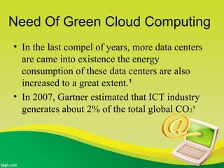 Need Of Green Cloud Computing
• In the last compel of years, more data centers
are came into existence the energy
consumption of these data centers are also
increased to a great extent.¹
• In 2007, Gartner estimated that ICT industry
generates about 2% of the total global CO2¹
 