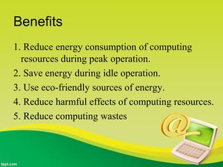 Benefits
1. Reduce energy consumption of computing
resources during peak operation.
2. Save energy during idle operation.
3. Use eco-friendly sources of energy.
4. Reduce harmful effects of computing resources.
5. Reduce computing wastes
 
