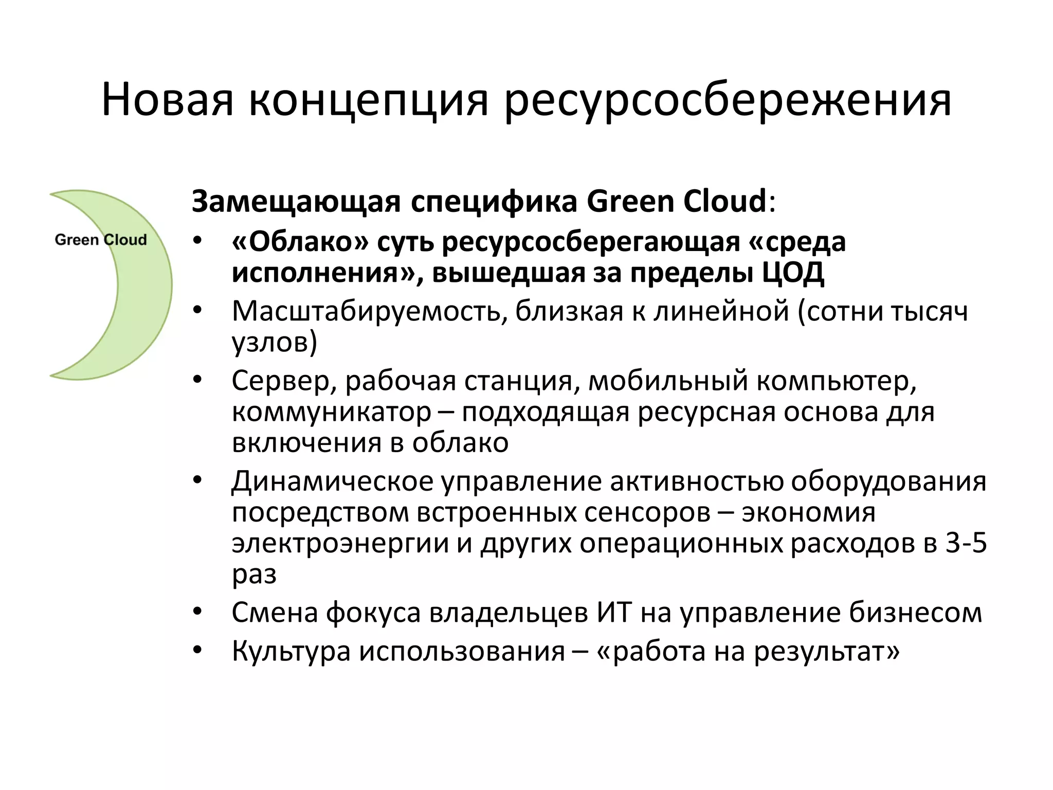 Новая концепция ресурсосбережения
   Замещающая специфика Green Cloud:
   • «Облако» суть ресурсосберегающая «среда
     исполнения», вышедшая за пределы ЦОД
   • Масштабируемость, близкая к линейной (сотни тысяч
     узлов)
   • Сервер, рабочая станция, мобильный компьютер,
     коммуникатор – подходящая ресурсная основа для
     включения в облако
   • Динамическое управление активностью оборудования
     посредством встроенных сенсоров – экономия
     электроэнергии и других операционных расходов в 3-5
     раз
   • Смена фокуса владельцев ИТ на управление бизнесом
   • Культура использования – «работа на результат»
 