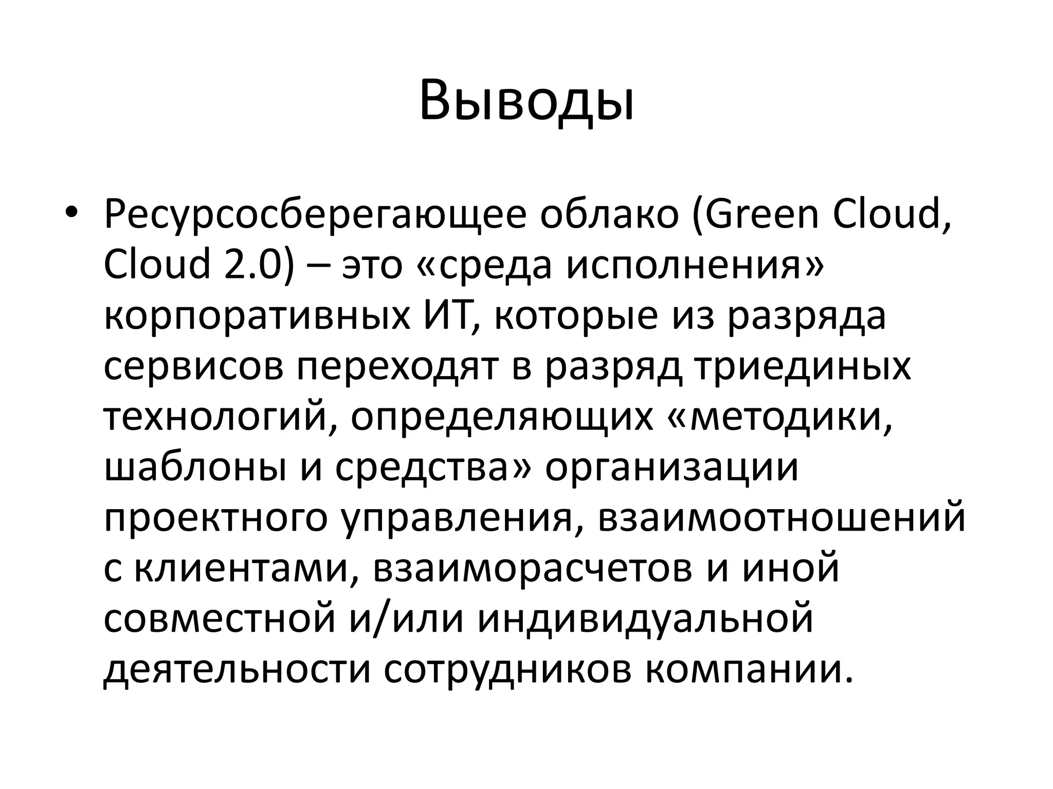 Выводы
• Ресурсосберегающее облако (Green Cloud,
  Cloud 2.0) – это «среда исполнения»
  корпоративных ИТ, которые из разряда
  сервисов переходят в разряд триединых
  технологий, определяющих «методики,
  шаблоны и средства» организации
  проектного управления, взаимоотношений
  с клиентами, взаиморасчетов и иной
  совместной и/или индивидуальной
  деятельности сотрудников компании.
 