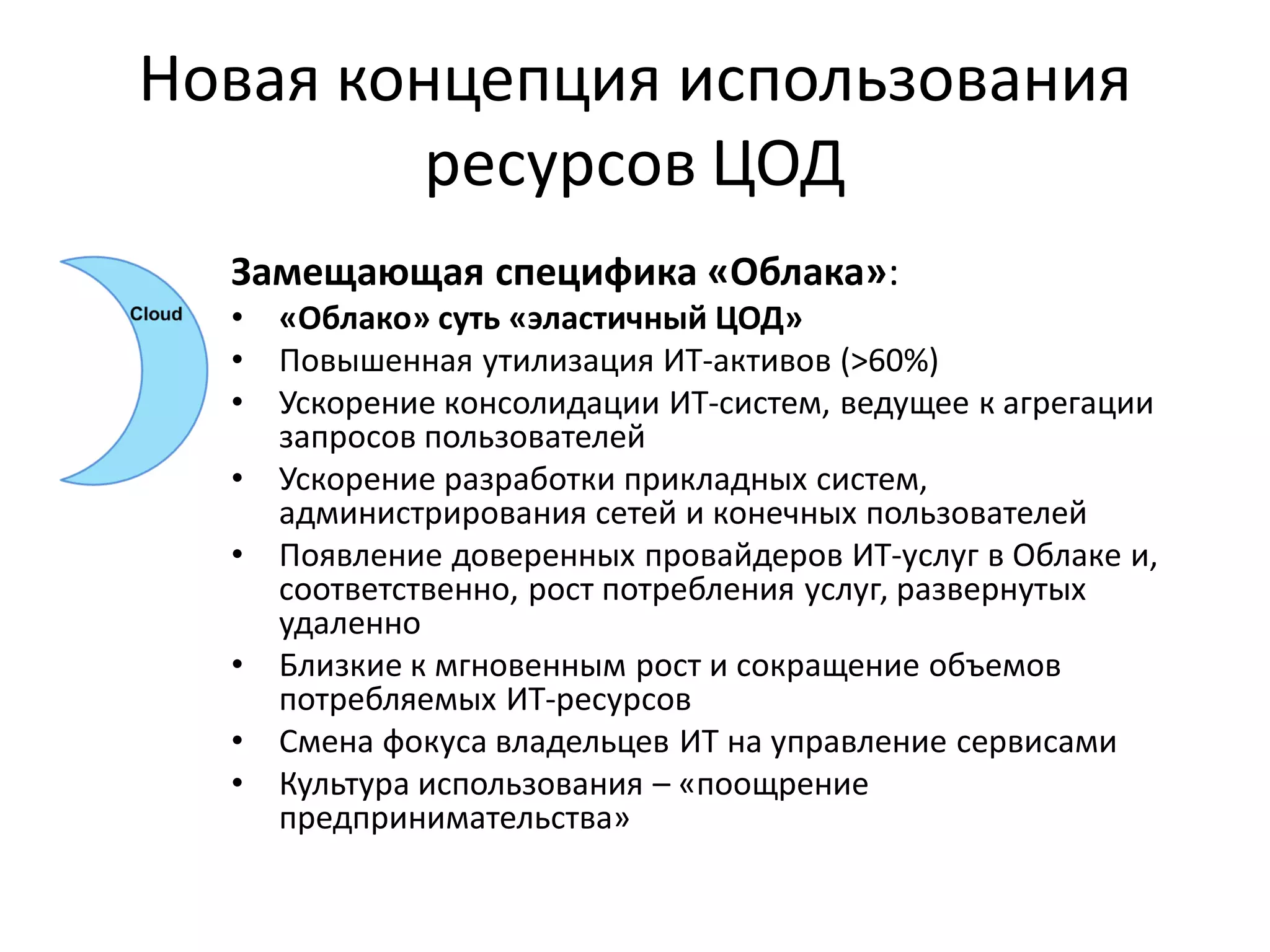 Новая концепция использования
         ресурсов ЦОД
  Замещающая специфика «Облака»:
  •   «Облако» суть «эластичный ЦОД»
  •   Повышенная утилизация ИТ-активов (>60%)
  •   Ускорение консолидации ИТ-систем, ведущее к агрегации
      запросов пользователей
  •   Ускорение разработки прикладных систем,
      администрирования сетей и конечных пользователей
  •   Появление доверенных провайдеров ИТ-услуг в Облаке и,
      соответственно, рост потребления услуг, развернутых
      удаленно
  •   Близкие к мгновенным рост и сокращение объемов
      потребляемых ИТ-ресурсов
  •   Смена фокуса владельцев ИТ на управление сервисами
  •   Культура использования – «поощрение
      предпринимательства»
 