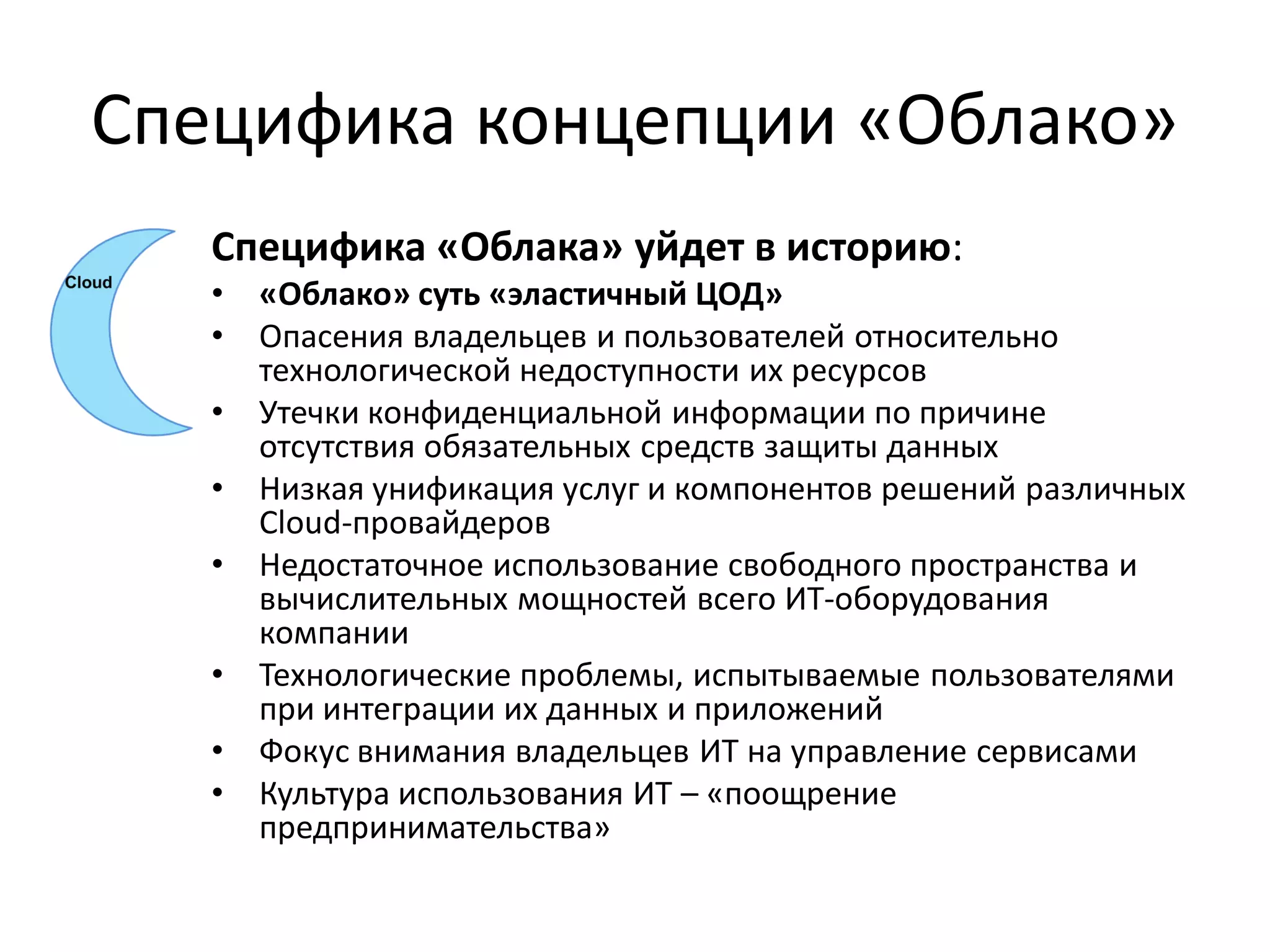 Специфика концепции «Облако»
   Специфика «Облака» уйдет в историю:
   •   «Облако» суть «эластичный ЦОД»
   •   Опасения владельцев и пользователей относительно
       технологической недоступности их ресурсов
   •   Утечки конфиденциальной информации по причине
       отсутствия обязательных средств защиты данных
   •   Низкая унификация услуг и компонентов решений различных
       Cloud-провайдеров
   •   Недостаточное использование свободного пространства и
       вычислительных мощностей всего ИТ-оборудования
       компании
   •   Технологические проблемы, испытываемые пользователями
       при интеграции их данных и приложений
   •   Фокус внимания владельцев ИТ на управление сервисами
   •   Культура использования ИТ – «поощрение
       предпринимательства»
 
