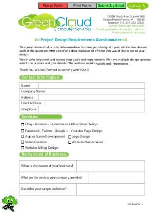 Reset Form            Print Form        Submit by Email             Mack!


                                                                18530 Mack Ave. Suite # 408
                                                            Grosse Pointe Farms, MI 48236
                                                                 Number (+1 214 272 0212)
                                                                  Skype Name: green.cloud1
                                                        Email: greencloudcomp@gmail.com
                                                                    www.greencloudcs.com

            Project Design Requirements Questionnaire 
This questionnaire helps us to determine how to make your designs to your satisfaction. Answer
each of the questions with a brief and clear explanation of what you would like to see in your
design.
We strive to help meet and exceed your goals and requirements. We have multiple design options;
select one or more and give details if the sections requires additional information.

Thank You! We look forward to working with YOU!

 Contact Information:
 Name
 Company Name
 Address
 Email Address
 Telephone

 Services:
    Ebay - Amazon - E-Commerce Online Store Design
    Facebook - Twitter - Google + - Youtube Page Design
    App or Game Development           Logo Design
    Video Creation                    Website Maintenance
    Website & Blog Design

 Background of Business:

 What is the nature of your business?


 What are the services your company provides?


 Describe your target audience?



                                                                               Continued to .....
 