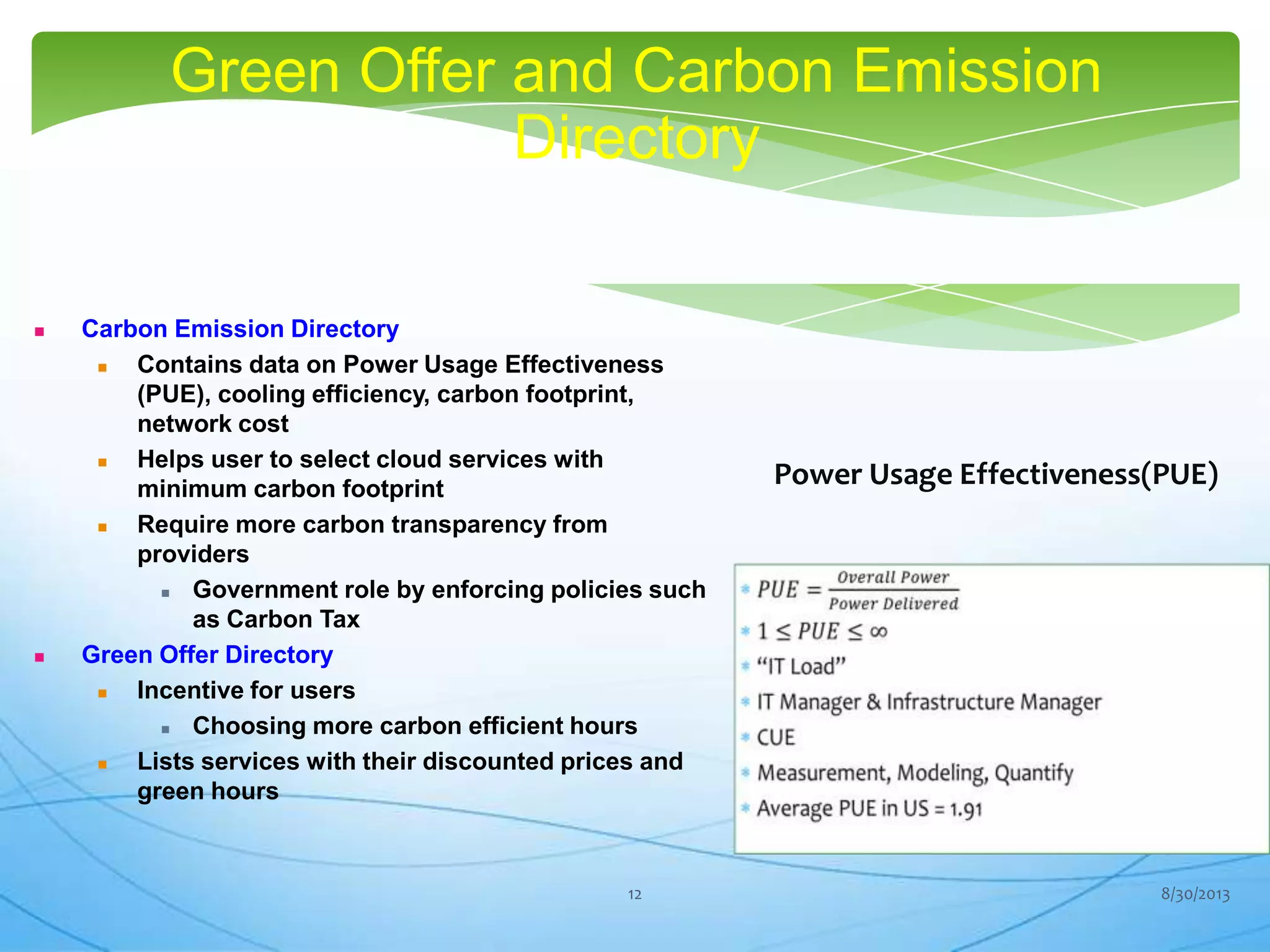 Green Offer and Carbon Emission
Directory
 Carbon Emission Directory
 Contains data on Power Usage Effectiveness
(PUE), cooling efficiency, carbon footprint,
network cost
 Helps user to select cloud services with
minimum carbon footprint
 Require more carbon transparency from
providers
 Government role by enforcing policies such
as Carbon Tax
 Green Offer Directory
 Incentive for users
 Choosing more carbon efficient hours
 Lists services with their discounted prices and
green hours
Power Usage Effectiveness(PUE)
8/30/201312
 