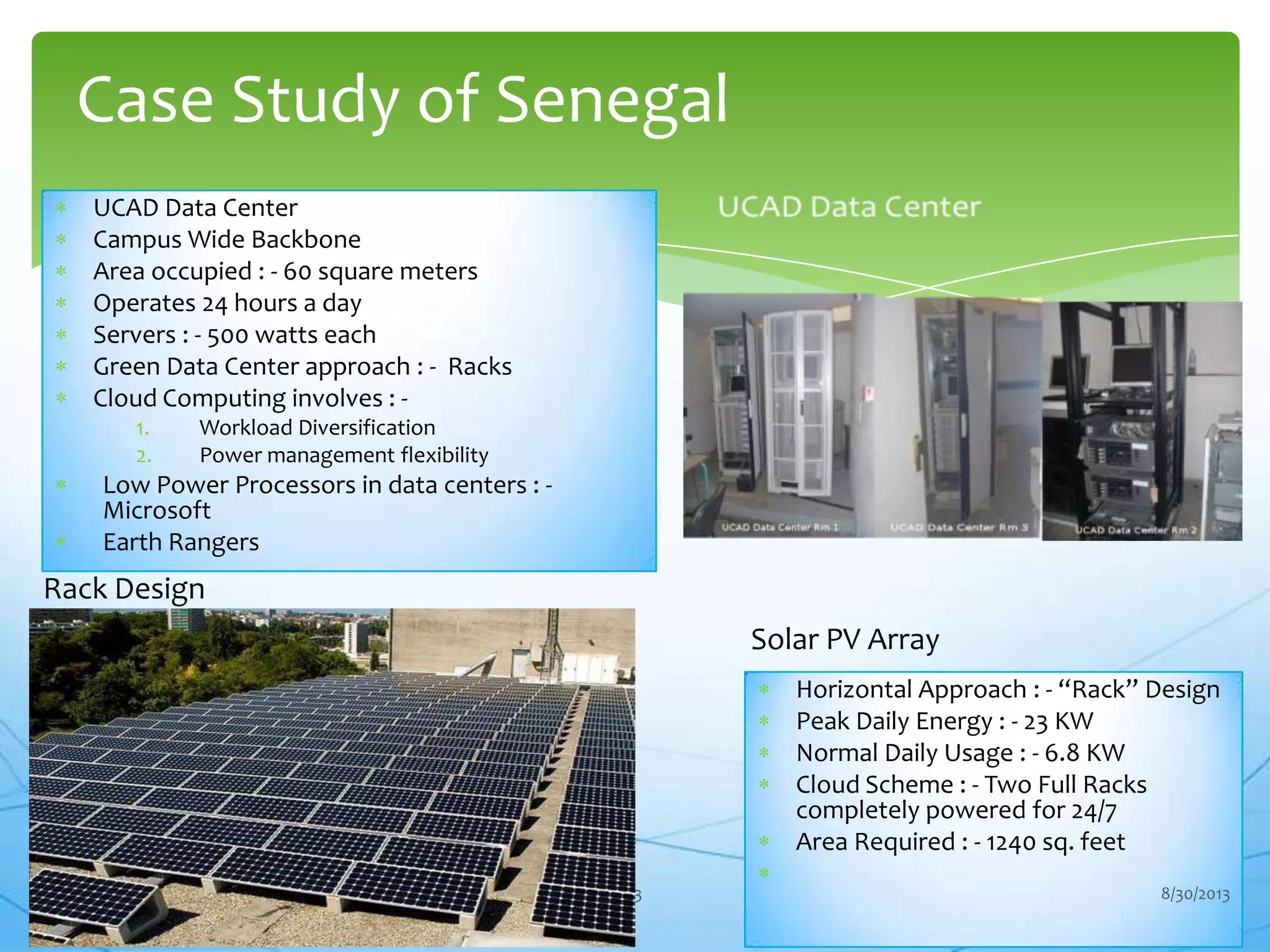 UCAD Data Center
Campus Wide Backbone
Area occupied : - 60 square meters
Operates 24 hours a day
Servers : - 500 watts each
Green Data Center approach : - Racks
Cloud Computing involves : -
1. Workload Diversification
2. Power management flexibility
Low Power Processors in data centers : -
Microsoft
Earth Rangers
Case Study of Senegal
13
Rack Design
Horizontal Approach : - “Rack” Design
Peak Daily Energy : - 23 KW
Normal Daily Usage : - 6.8 KW
Cloud Scheme : - Two Full Racks
completely powered for 24/7
Area Required : - 1240 sq. feet
Solar PV Array
8/30/2013
 