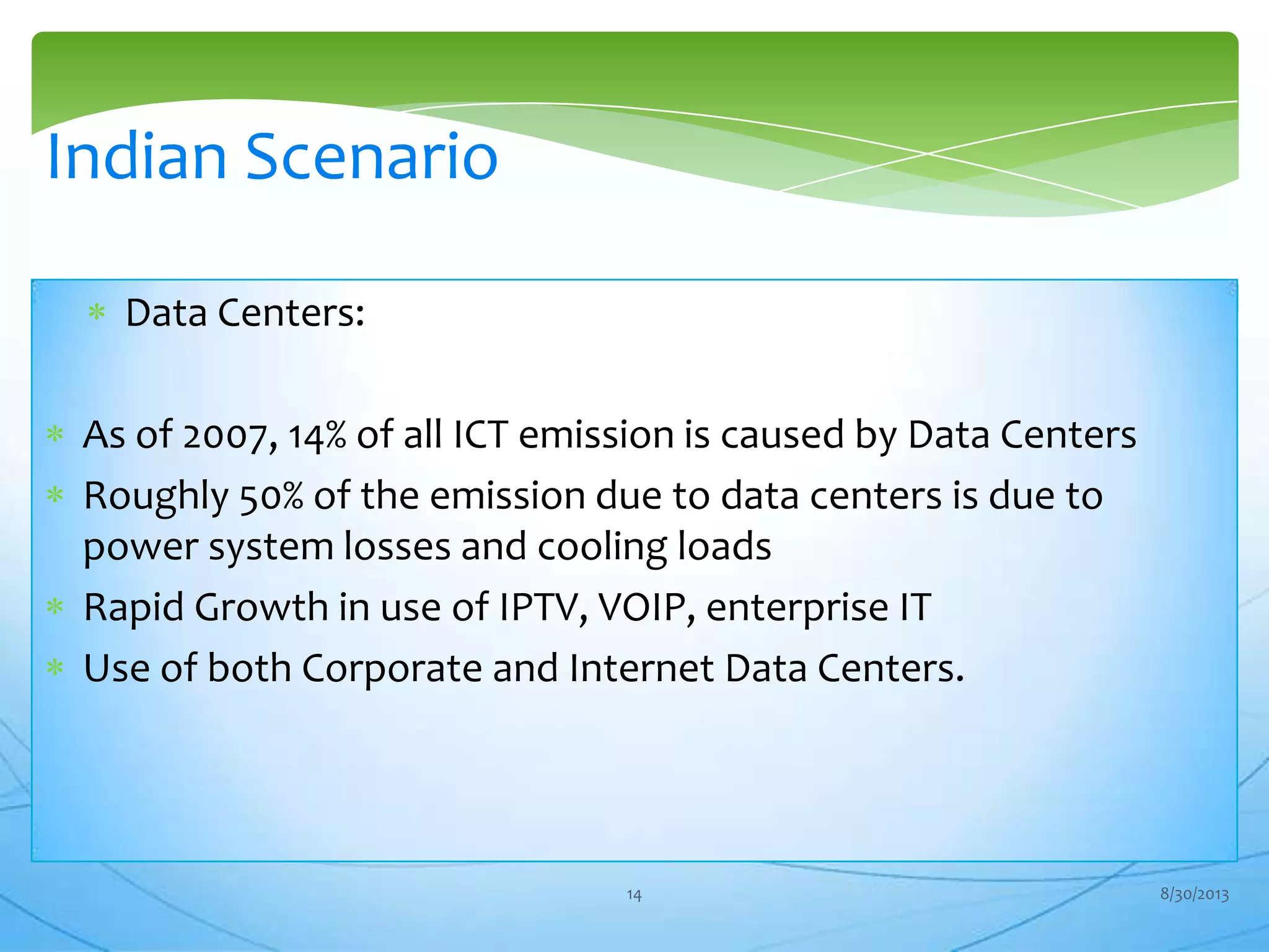 Data Centers:
As of 2007, 14% of all ICT emission is caused by Data Centers
Roughly 50% of the emission due to data centers is due to
power system losses and cooling loads
Rapid Growth in use of IPTV, VOIP, enterprise IT
Use of both Corporate and Internet Data Centers.
Indian Scenario
8/30/201314
 