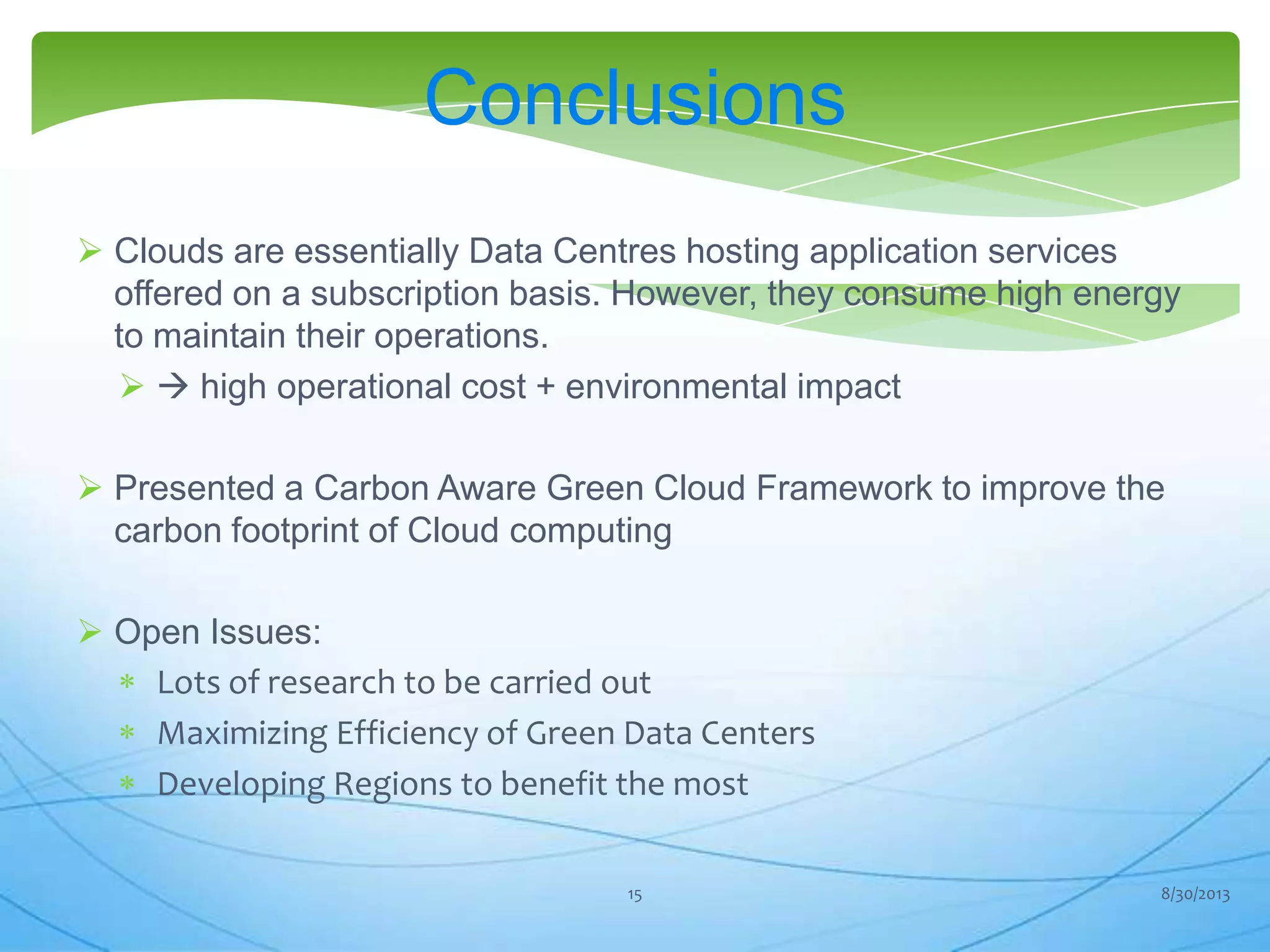 Conclusions
 Clouds are essentially Data Centres hosting application services
offered on a subscription basis. However, they consume high energy
to maintain their operations.
  high operational cost + environmental impact
 Presented a Carbon Aware Green Cloud Framework to improve the
carbon footprint of Cloud computing
 Open Issues:
Lots of research to be carried out
Maximizing Efficiency of Green Data Centers
Developing Regions to benefit the most
8/30/201315
 