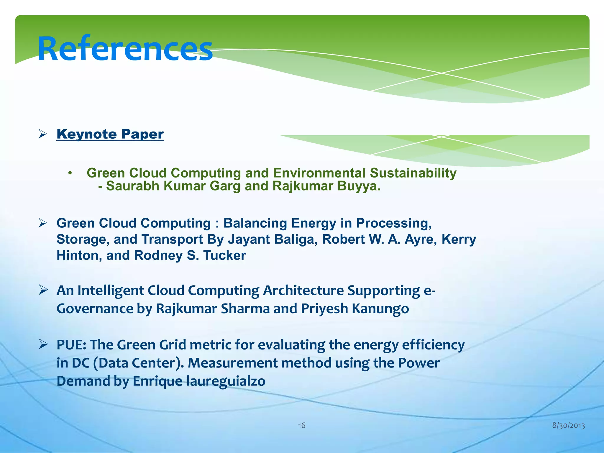 References
 Keynote Paper
• Green Cloud Computing and Environmental Sustainability
- Saurabh Kumar Garg and Rajkumar Buyya.
 Green Cloud Computing : Balancing Energy in Processing,
Storage, and Transport By Jayant Baliga, Robert W. A. Ayre, Kerry
Hinton, and Rodney S. Tucker
 An Intelligent Cloud Computing Architecture Supporting e-
Governance by Rajkumar Sharma and Priyesh Kanungo
 PUE: The Green Grid metric for evaluating the energy efficiency
in DC (Data Center). Measurement method using the Power
Demand by Enrique laureguialzo
8/30/201316
 