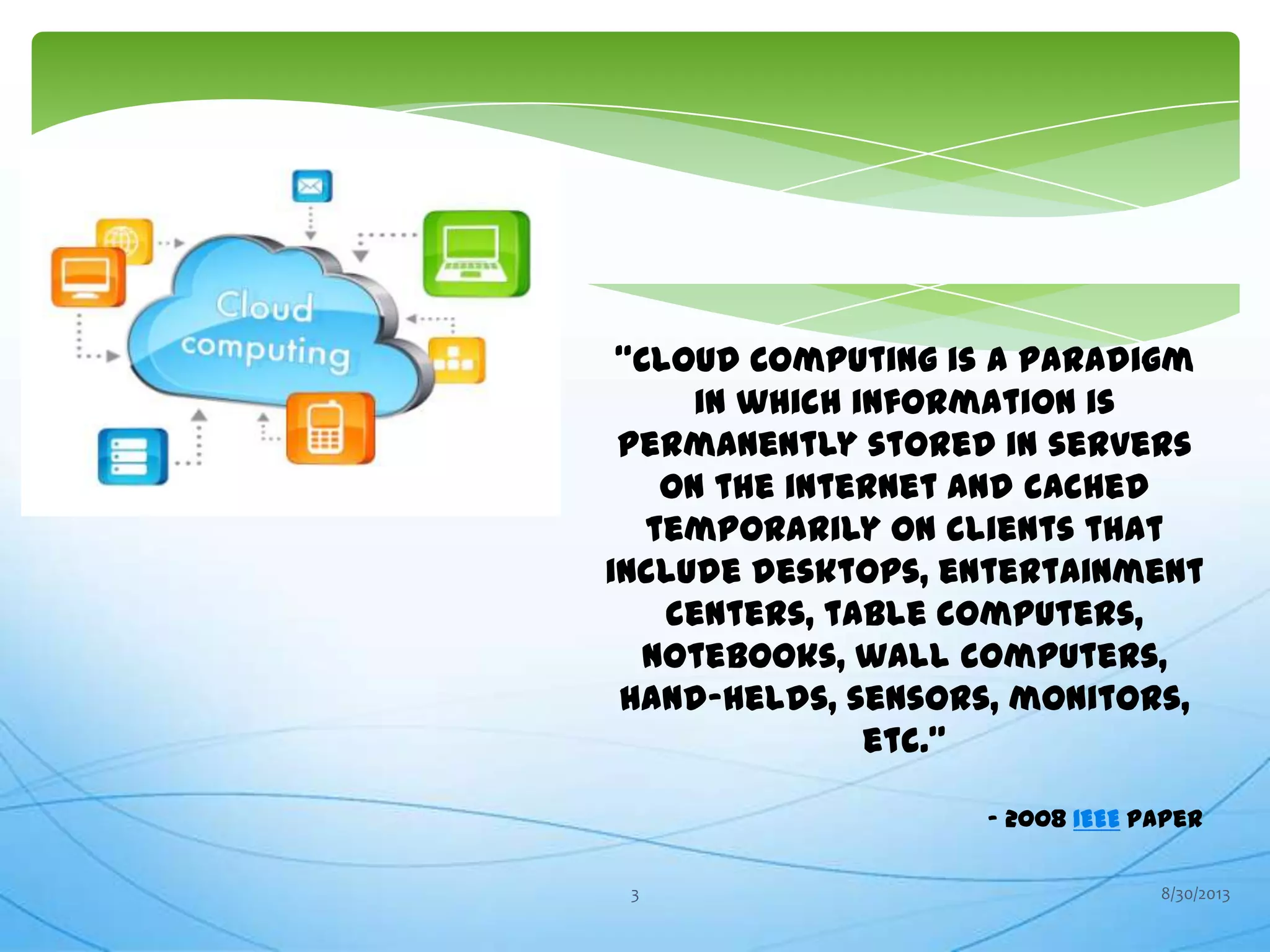 “Cloud Computing is a paradigm
in which information is
permanently stored in servers
on the internet and cached
temporarily on clients that
include desktops, entertainment
centers, table computers,
notebooks, wall computers,
hand-helds, sensors, monitors,
etc.”
- 2008 IEEE paper
8/30/20133
 