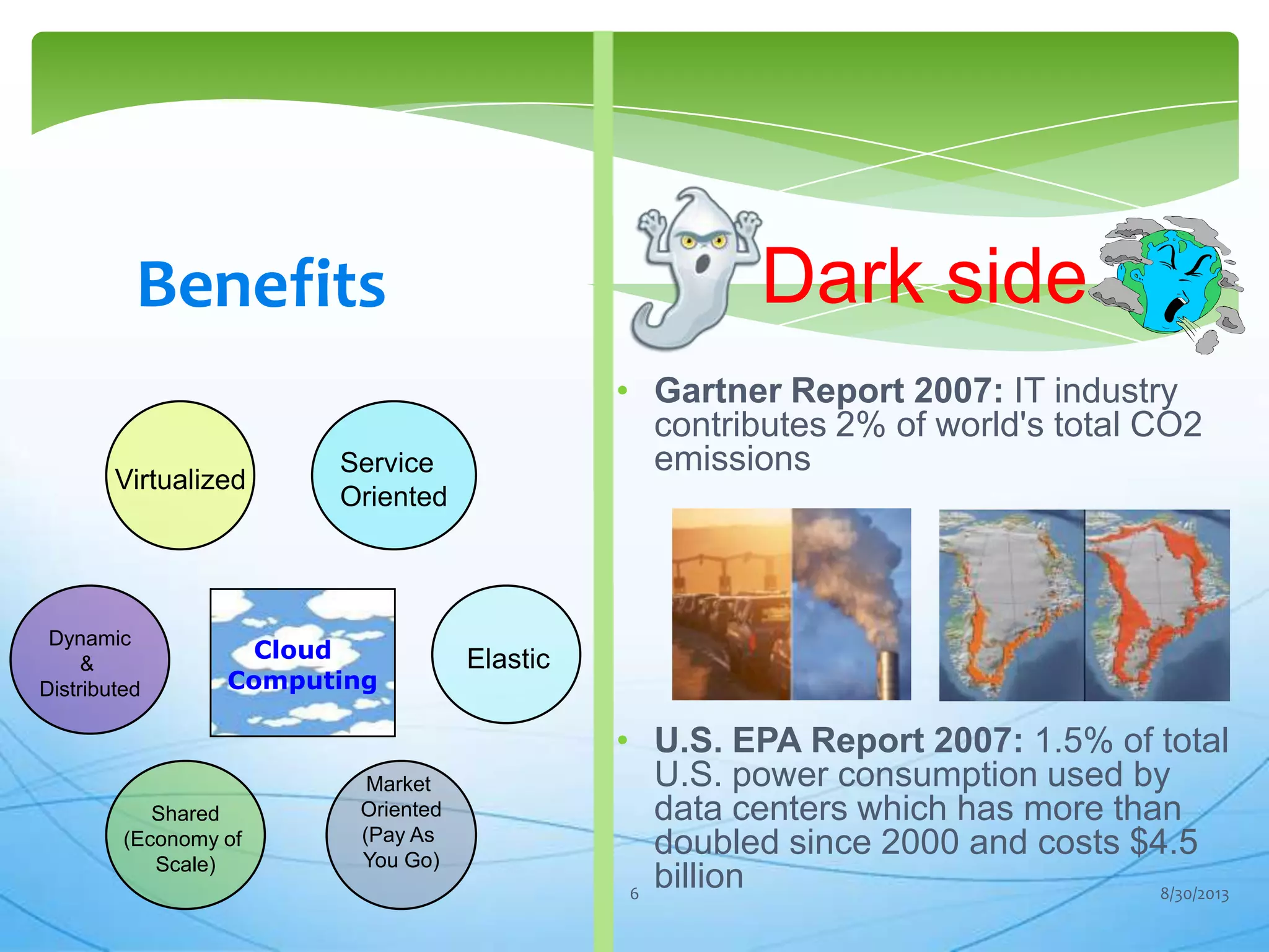 Elastic
Market
Oriented
(Pay As
You Go)
Virtualized
Service
Oriented
Dynamic
&
Distributed
Shared
(Economy of
Scale)
Cloud
Computing
• Gartner Report 2007: IT industry
contributes 2% of world's total CO2
emissions
• U.S. EPA Report 2007: 1.5% of total
U.S. power consumption used by
data centers which has more than
doubled since 2000 and costs $4.5
billion
Dark sideBenefits
8/30/20136
 
