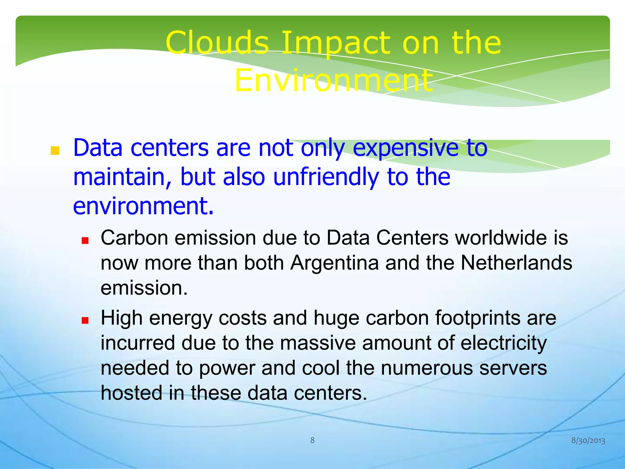 Clouds Impact on the
Environment
 Data centers are not only expensive to
maintain, but also unfriendly to the
environment.
 Carbon emission due to Data Centers worldwide is
now more than both Argentina and the Netherlands
emission.
 High energy costs and huge carbon footprints are
incurred due to the massive amount of electricity
needed to power and cool the numerous servers
hosted in these data centers.
8/30/20138
 