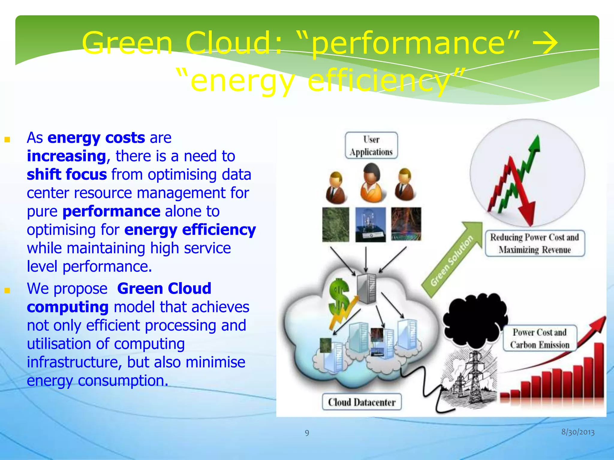Green Cloud: “performance” 
“energy efficiency”
 As energy costs are
increasing, there is a need to
shift focus from optimising data
center resource management for
pure performance alone to
optimising for energy efficiency
while maintaining high service
level performance.
 We propose Green Cloud
computing model that achieves
not only efficient processing and
utilisation of computing
infrastructure, but also minimise
energy consumption.
8/30/20139
 