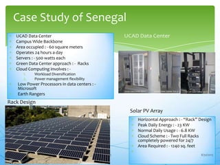 UCAD Data Center
Campus Wide Backbone
Area occupied : - 60 square meters
Operates 24 hours a day
Servers : - 500 watts each
Green Data Center approach : - Racks
Cloud Computing involves : -
1. Workload Diversification
2. Power management flexibility
Low Power Processors in data centers : -
Microsoft
Earth Rangers
Case Study of Senegal
13
Rack Design
Horizontal Approach : - “Rack” Design
Peak Daily Energy : - 23 KW
Normal Daily Usage : - 6.8 KW
Cloud Scheme : - Two Full Racks
completely powered for 24/7
Area Required : - 1240 sq. feet
Solar PV Array
8/30/2013
 