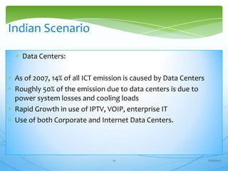 Data Centers:
As of 2007, 14% of all ICT emission is caused by Data Centers
Roughly 50% of the emission due to data centers is due to
power system losses and cooling loads
Rapid Growth in use of IPTV, VOIP, enterprise IT
Use of both Corporate and Internet Data Centers.
Indian Scenario
8/30/201314
 