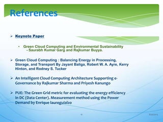 References
 Keynote Paper
• Green Cloud Computing and Environmental Sustainability
- Saurabh Kumar Garg and Rajkumar Buyya.
 Green Cloud Computing : Balancing Energy in Processing,
Storage, and Transport By Jayant Baliga, Robert W. A. Ayre, Kerry
Hinton, and Rodney S. Tucker
 An Intelligent Cloud Computing Architecture Supporting e-
Governance by Rajkumar Sharma and Priyesh Kanungo
 PUE: The Green Grid metric for evaluating the energy efficiency
in DC (Data Center). Measurement method using the Power
Demand by Enrique laureguialzo
8/30/201316
 