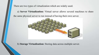 There are two types of virtualization which are widely used.
a) Server Virtualization: Virtual server allows several machines to share
the same physical server to run instead of having their own server.
b) Storage Virtualization: Storing data across multiple server.
 