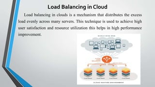 Load Balancing in Cloud
Load balancing in clouds is a mechanism that distributes the excess
load evenly across many servers. This technique is used to achieve high
user satisfaction and resource utilization this helps in high performance
improvement.
 