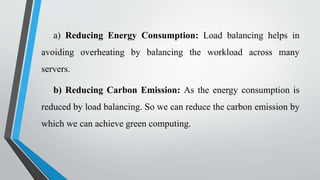 a) Reducing Energy Consumption: Load balancing helps in
avoiding overheating by balancing the workload across many
servers.
b) Reducing Carbon Emission: As the energy consumption is
reduced by load balancing. So we can reduce the carbon emission by
which we can achieve green computing.
 